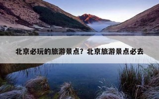 北京必玩的旅游景点？北京旅游景点必去