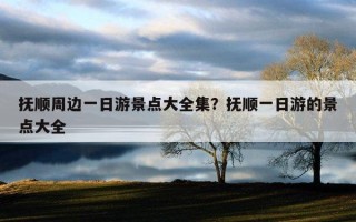 抚顺周边一日游景点大全集？抚顺一日游的景点大全