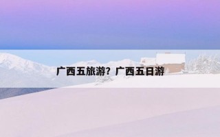 广西五旅游？广西五日游