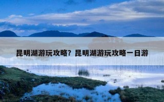 昆明湖游玩攻略？昆明湖游玩攻略一日游