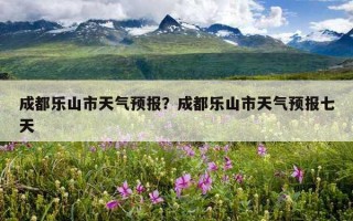 成都乐山市天气预报？成都乐山市天气预报七天
