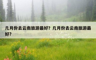 几月份去云南旅游最好？几月份去云南旅游最好?