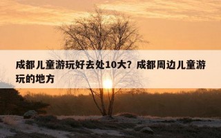 成都儿童游玩好去处10大？成都周边儿童游玩的地方