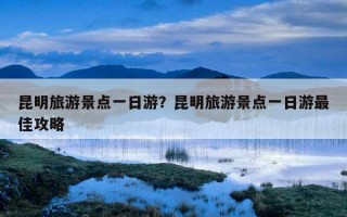 昆明旅游景点一日游？昆明旅游景点一日游最佳攻略