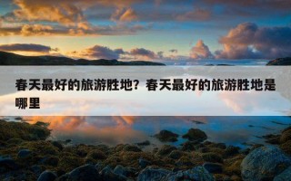 春天最好的旅游胜地?春天最好的旅游胜地是哪里 春天最好的旅游胜地?春天最好的旅游胜地是哪里