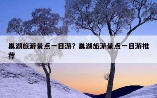 巢湖旅游景点一日游？巢湖旅游景点一日游推荐