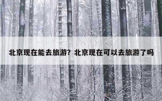 北京现在能去旅游？北京现在可以去旅游了吗