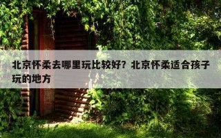 北京怀柔去哪里玩比较好？北京怀柔适合孩子玩的地方