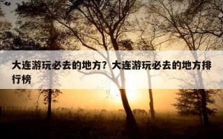 大连游玩必去的地方？大连游玩必去的地方排行榜