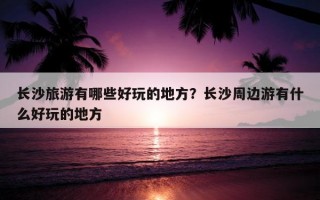 长沙旅游有哪些好玩的地方？长沙周边游有什么好玩的地方