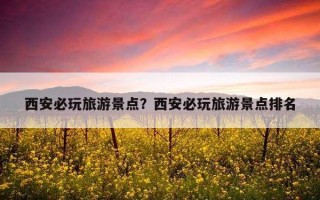 西安必玩旅游景点?西安必玩旅游景点排名 西安必玩旅游景点?西安必玩旅游景点排名