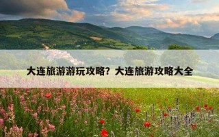 大连旅游游玩攻略?大连旅游攻略大全 大连旅游游玩攻略?大连旅游攻略大全