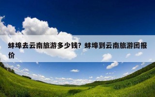 蚌埠去云南旅游多少钱？蚌埠到云南旅游团报价