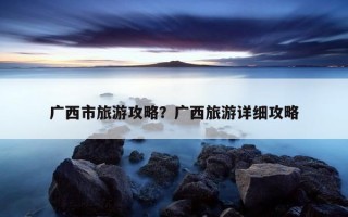 广西市旅游攻略？广西旅游详细攻略