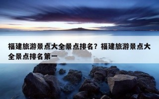 福建旅游景点大全景点排名？福建旅游景点大全景点排名第一