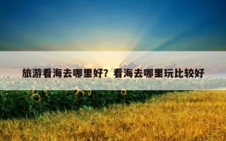 旅游看海去哪里好？看海去哪里玩比较好