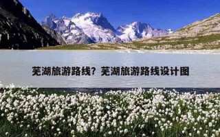 芜湖旅游路线?芜湖旅游路线设计图 芜湖旅游路线?芜湖旅游路线设计图