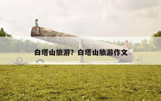 白塔山旅游？白塔山旅游作文