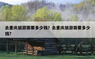 去重庆旅游需要多少钱？去重庆旅游需要多少钱?