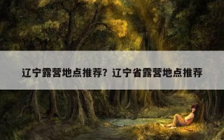 辽宁露营地点推荐？辽宁省露营地点推荐