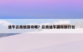 途牛云南旅游攻略？云南途牛国际旅行社