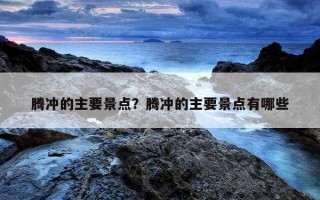 腾冲的主要景点？腾冲的主要景点有哪些