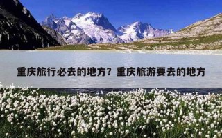 重庆旅行必去的地方？重庆旅游要去的地方