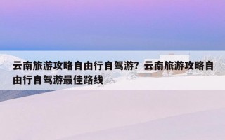 云南旅游攻略自由行自驾游？云南旅游攻略自由行自驾游最佳路线