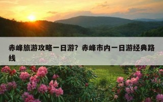 赤峰旅游攻略一日游？赤峰市内一日游经典路线