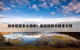 桂林旅游多少钱啊？旅游桂林大概多少钱
