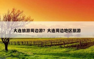 大连旅游周边游?大连周边地区旅游 大连旅游周边游?大连周边地区旅游