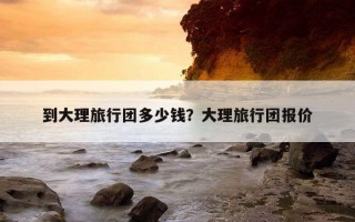 到大理旅行团多少钱？大理旅行团报价