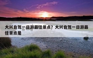 大兴自驾一日游最佳景点？大兴自驾一日游最佳景点是
