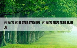 内蒙古五日游旅游攻略？内蒙古旅游攻略三日游