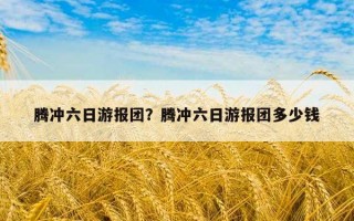 腾冲六日游报团？腾冲六日游报团多少钱