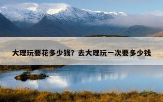大理玩要花多少钱?去大理玩一次要多少钱 大理玩要花多少钱?去大理玩一次要多少钱