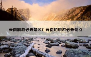 云南旅游必去景区？云南的旅游必去景点